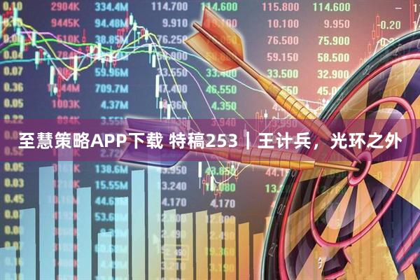 至慧策略APP下载 特稿253｜王计兵，光环之外