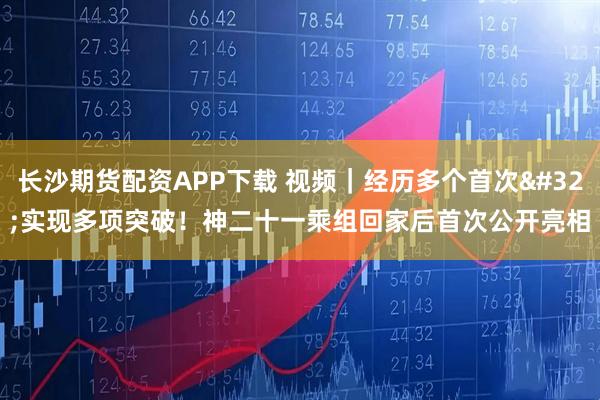 长沙期货配资APP下载 视频｜经历多个首次 实现多项突破！神二十一乘组回家后首次公开亮相