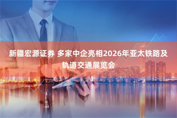 新疆宏源证券 多家中企亮相2026年亚太铁路及轨道交通展览会