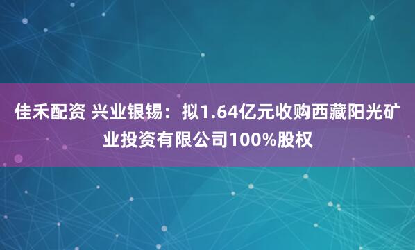 佳禾配资 兴业银锡：拟1.64亿元收购西藏阳光矿业投资有限公司100%股权