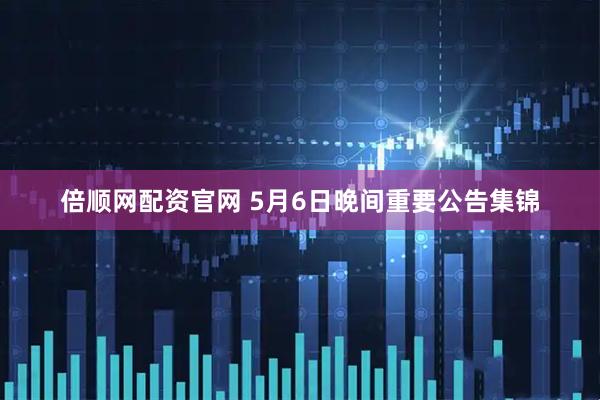 倍顺网配资官网 5月6日晚间重要公告集锦
