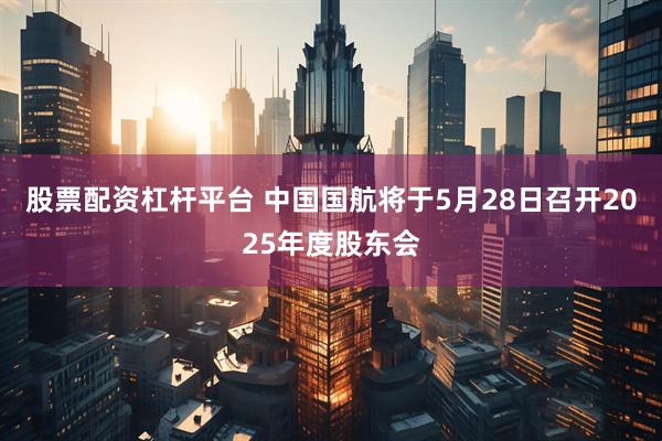 股票配资杠杆平台 中国国航将于5月28日召开2025年度股东会