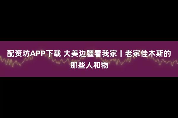 配资坊APP下载 大美边疆看我家丨老家佳木斯的那些人和物