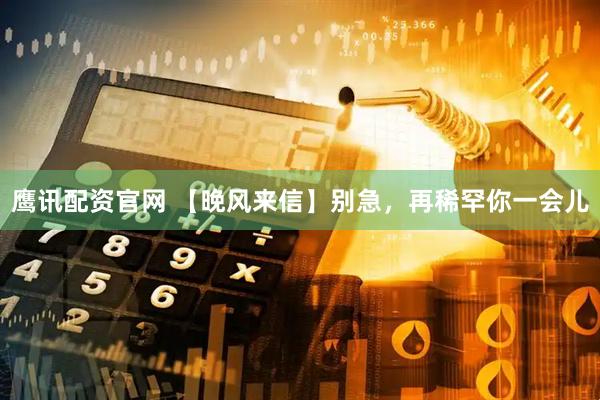 鹰讯配资官网 【晚风来信】别急，再稀罕你一会儿