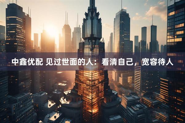 中鑫优配 见过世面的人：看清自己，宽容待人