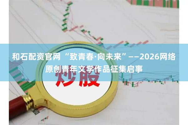 和石配资官网 “致青春·向未来”——2026网络原创青年文学作品征集启事