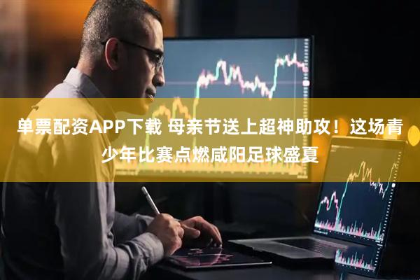 单票配资APP下载 母亲节送上超神助攻！这场青少年比赛点燃咸阳足球盛夏