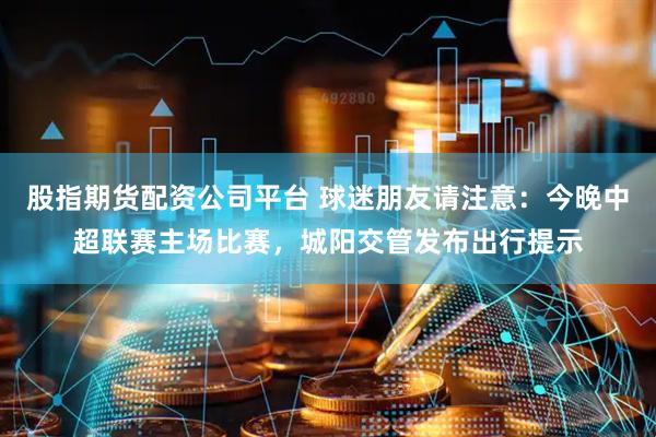 股指期货配资公司平台 球迷朋友请注意：今晚中超联赛主场比赛，城阳交管发布出行提示