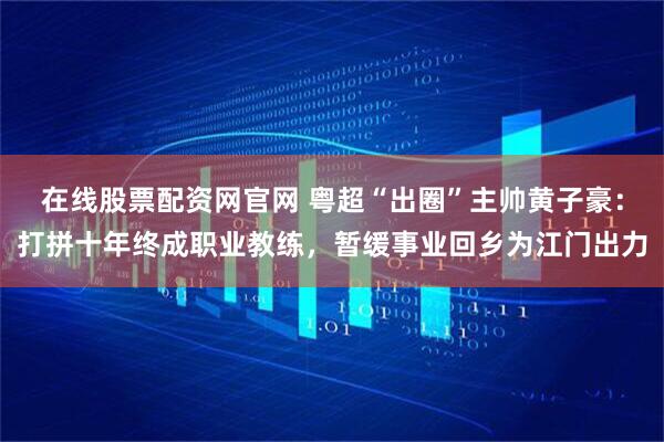在线股票配资网官网 粤超“出圈”主帅黄子豪：打拼十年终成职业教练，暂缓事业回乡为江门出力
