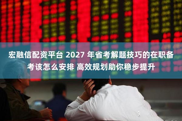 宏融信配资平台 2027 年省考解题技巧的在职备考该怎么安排 高效规划助你稳步提升