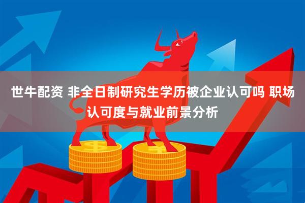 世牛配资 非全日制研究生学历被企业认可吗 职场认可度与就业前景分析