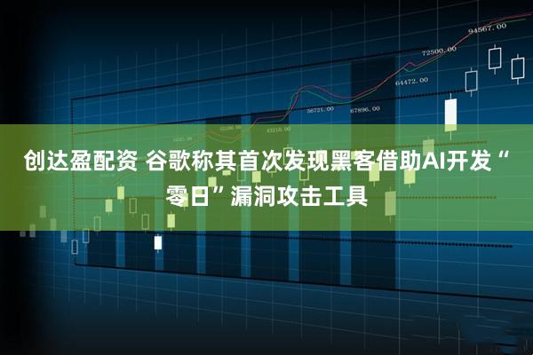 创达盈配资 谷歌称其首次发现黑客借助AI开发“零日”漏洞攻击工具