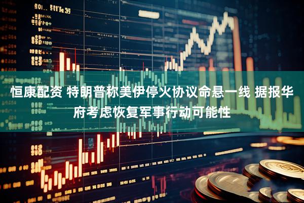 恒康配资 特朗普称美伊停火协议命悬一线 据报华府考虑恢复军事行动可能性