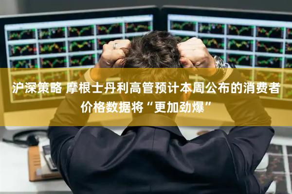 沪深策略 摩根士丹利高管预计本周公布的消费者价格数据将“更加劲爆”
