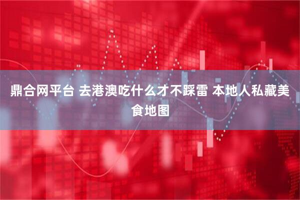 鼎合网平台 去港澳吃什么才不踩雷 本地人私藏美食地图