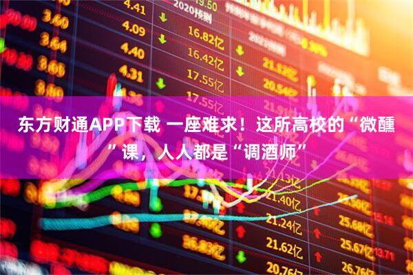 东方财通APP下载 一座难求！这所高校的“微醺”课，人人都是“调酒师”