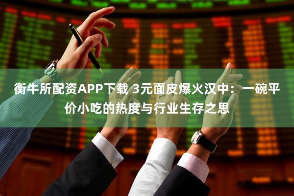 衡牛所配资APP下载 3元面皮爆火汉中：一碗平价小吃的热度与行业生存之思