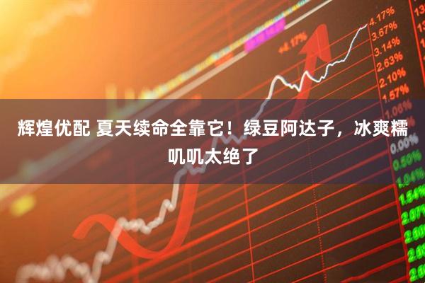 辉煌优配 夏天续命全靠它！绿豆阿达子，冰爽糯叽叽太绝了