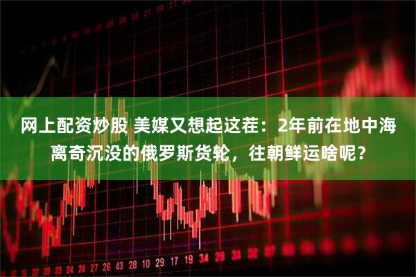 网上配资炒股 美媒又想起这茬：2年前在地中海离奇沉没的俄罗斯货轮，往朝鲜运啥呢？