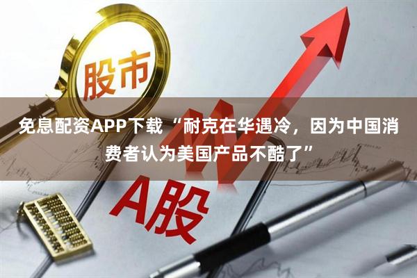 免息配资APP下载 “耐克在华遇冷，因为中国消费者认为美国产品不酷了”