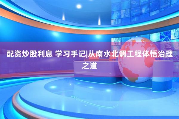 配资炒股利息 学习手记|从南水北调工程体悟治理之道