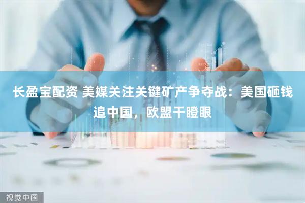 长盈宝配资 美媒关注关键矿产争夺战:美国砸钱追中国,欧盟干瞪眼