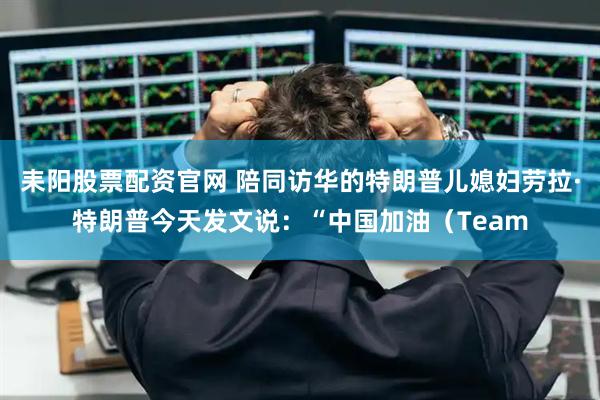 耒阳股票配资官网 陪同访华的特朗普儿媳妇劳拉·特朗普今天发文说：“中国加油（Team