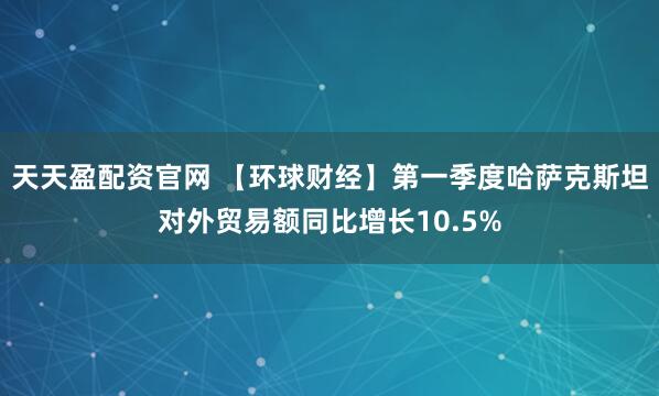 天天盈配资官网 【环球财经】第一季度哈萨克斯坦对外贸易额同比增长10.5%