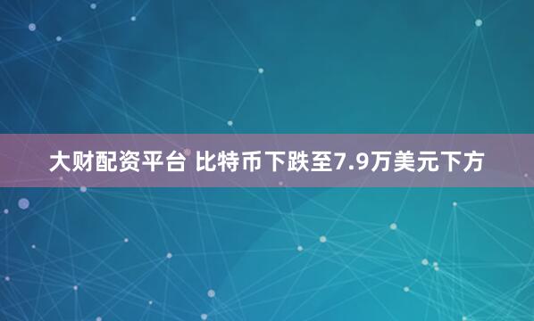 大财配资平台 比特币下跌至7.9万美元下方