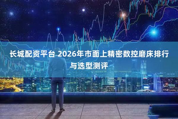 长城配资平台 2026年市面上精密数控磨床排行与选型测评