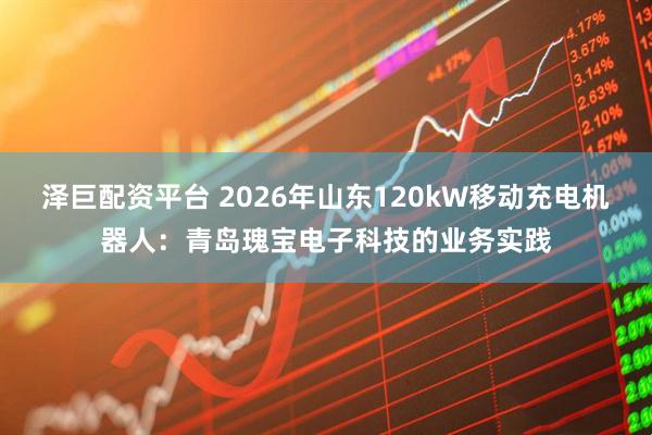 泽巨配资平台 2026年山东120kW移动充电机器人：青岛瑰宝电子科技的业务实践