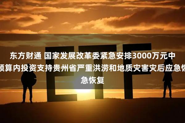 东方财通 国家发展改革委紧急安排3000万元中央预算内投资支持贵州省严重洪涝和地质灾害灾后应急恢复