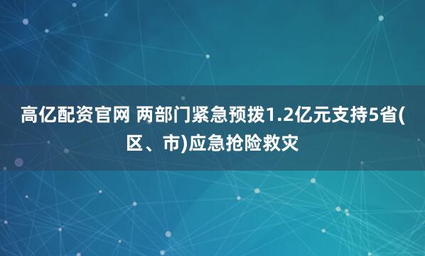 高亿配资官网 两部门紧急预拨1.2亿元支持5省(区、市)应急抢险救灾