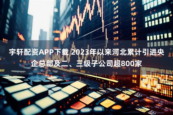 宇轩配资APP下载 2023年以来河北累计引进央企总部及二、三级子公司超800家